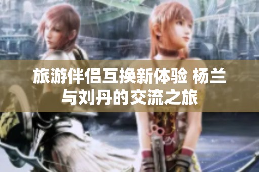 旅游伴侣互换新体验 杨兰与刘丹的交流之旅