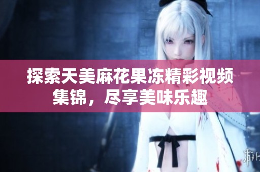探索天美麻花果冻精彩视频集锦，尽享美味乐趣