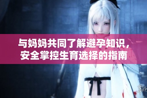 与妈妈共同了解避孕知识，安全掌控生育选择的指南