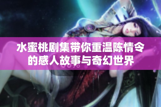 水蜜桃剧集带你重温陈情令的感人故事与奇幻世界