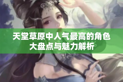 天堂草原中人气最高的角色大盘点与魅力解析