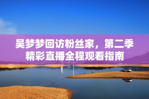 吴梦梦回访粉丝家，第二季精彩直播全程观看指南