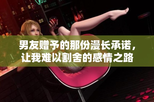 男友赠予的那份漫长承诺，让我难以割舍的感情之路