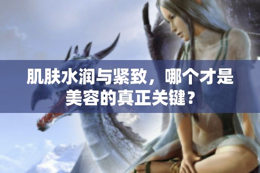 肌肤水润与紧致，哪个才是美容的真正关键？