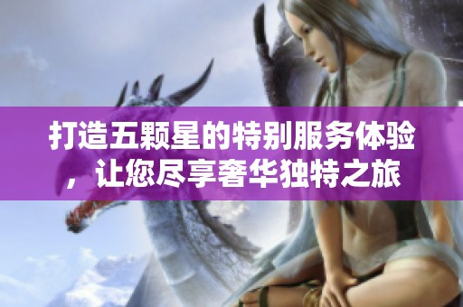 打造五颗星的特别服务体验，让您尽享奢华独特之旅