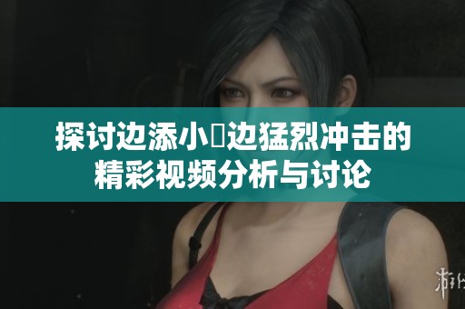 探讨边添小泬边猛烈冲击的精彩视频分析与讨论