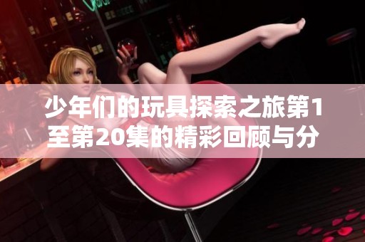 少年们的玩具探索之旅第1至第20集的精彩回顾与分享