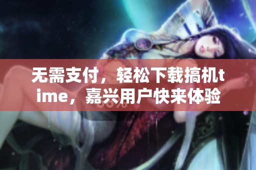 无需支付，轻松下载搞机time，嘉兴用户快来体验
