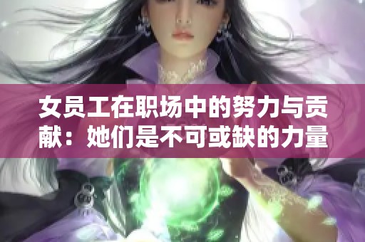 女员工在职场中的努力与贡献：她们是不可或缺的力量