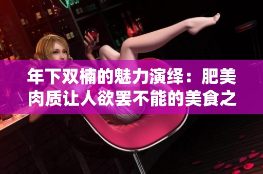 年下双楠的魅力演绎：肥美肉质让人欲罢不能的美食之旅