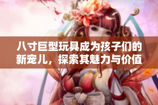 八寸巨型玩具成为孩子们的新宠儿，探索其魅力与价值