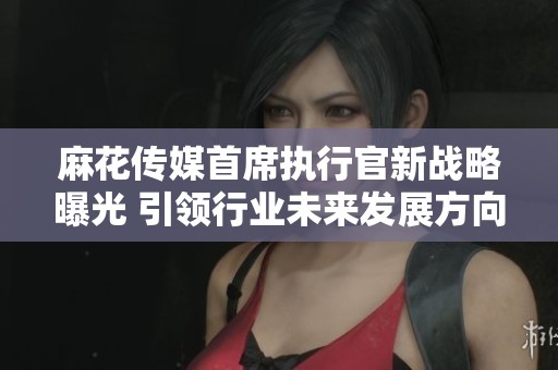 麻花传媒首席执行官新战略曝光 引领行业未来发展方向