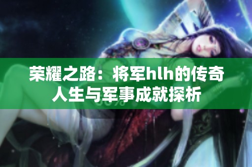 荣耀之路：将军hlh的传奇人生与军事成就探析