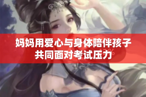 妈妈用爱心与身体陪伴孩子共同面对考试压力