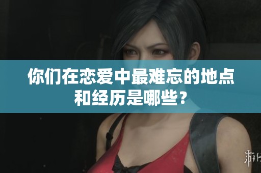 你们在恋爱中最难忘的地点和经历是哪些？