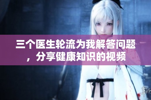 三个医生轮流为我解答问题，分享健康知识的视频