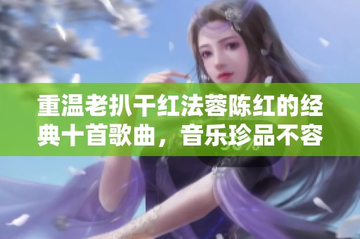 重温老扒干红法蓉陈红的经典十首歌曲，音乐珍品不容错过