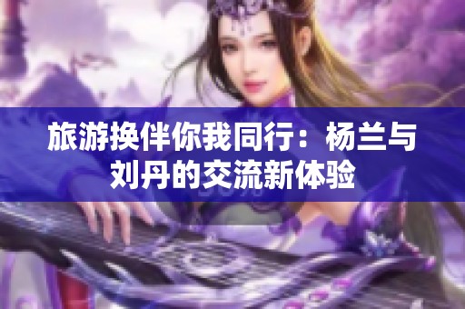 旅游换伴你我同行：杨兰与刘丹的交流新体验