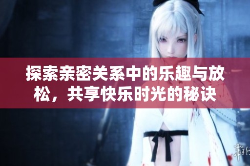 探索亲密关系中的乐趣与放松，共享快乐时光的秘诀