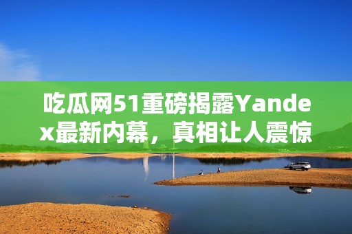 吃瓜网51重磅揭露Yandex最新内幕，真相让人震惊！