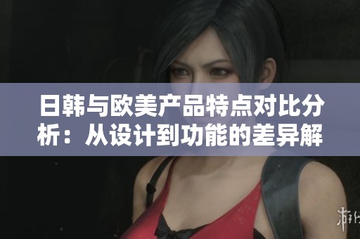 日韩与欧美产品特点对比分析：从设计到功能的差异解读