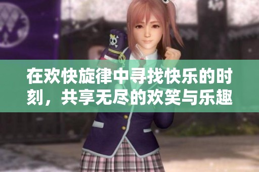 在欢快旋律中寻找快乐的时刻，共享无尽的欢笑与乐趣