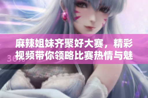 麻辣姐妹齐聚好大赛，精彩视频带你领略比赛热情与魅力