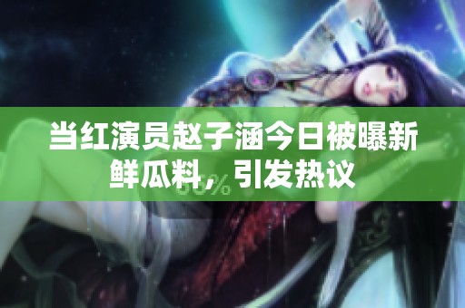 当红演员赵子涵今日被曝新鲜瓜料，引发热议
