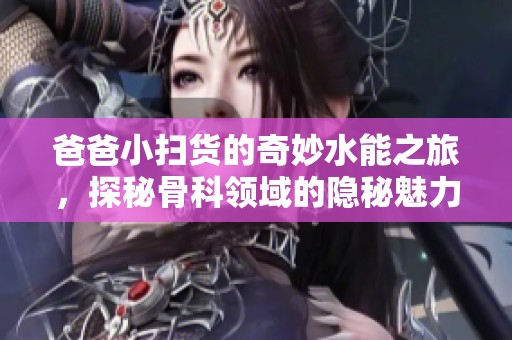 爸爸小扫货的奇妙水能之旅，探秘骨科领域的隐秘魅力
