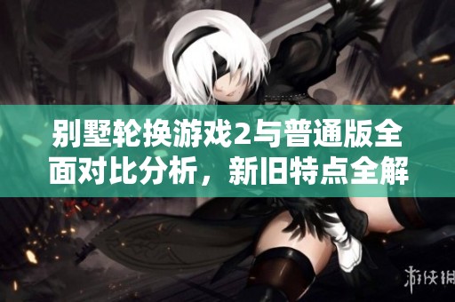 别墅轮换游戏2与普通版全面对比分析，新旧特点全解析