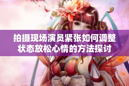 拍摄现场演员紧张如何调整状态放松心情的方法探讨