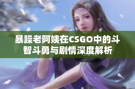 暴躁老阿姨在CSGO中的斗智斗勇与剧情深度解析