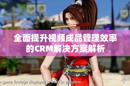 全面提升视频成品管理效率的CRM解决方案解析