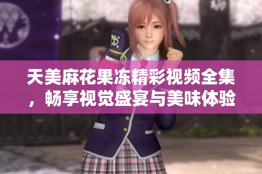 天美麻花果冻精彩视频全集，畅享视觉盛宴与美味体验
