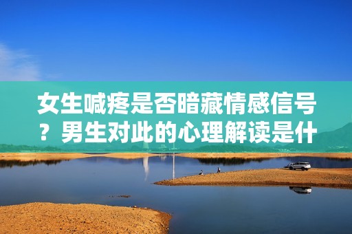女生喊疼是否暗藏情感信号？男生对此的心理解读是什么