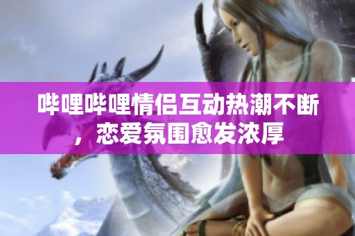 哔哩哔哩情侣互动热潮不断，恋爱氛围愈发浓厚