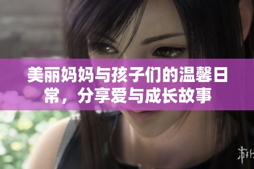 美丽妈妈与孩子们的温馨日常，分享爱与成长故事