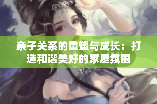 亲子关系的重塑与成长：打造和谐美好的家庭氛围