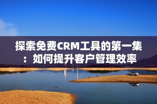 探索免费CRM工具的第一集：如何提升客户管理效率