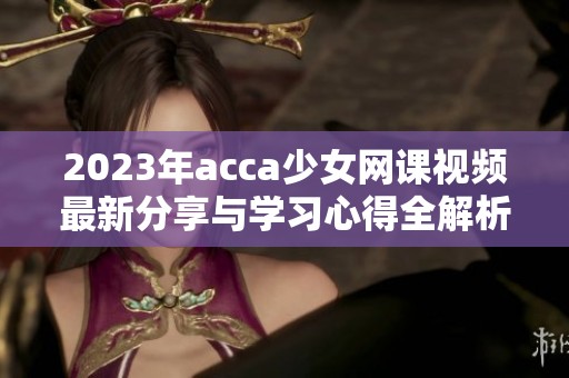 2023年acca少女网课视频最新分享与学习心得全解析