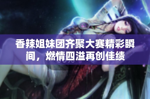 香辣姐妹团齐聚大赛精彩瞬间，燃情四溢再创佳绩