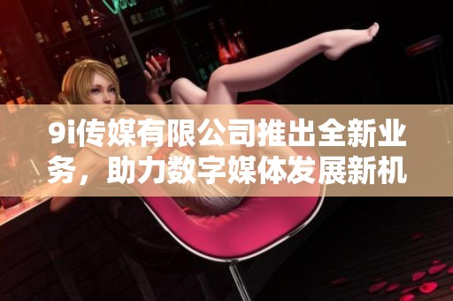 9i传媒有限公司推出全新业务，助力数字媒体发展新机遇
