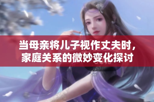 当母亲将儿子视作丈夫时，家庭关系的微妙变化探讨