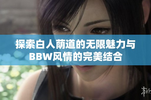 探索白人荫道的无限魅力与BBW风情的完美结合