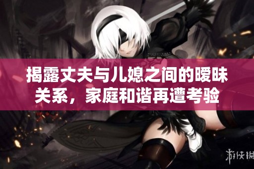 揭露丈夫与儿媳之间的暧昧关系，家庭和谐再遭考验