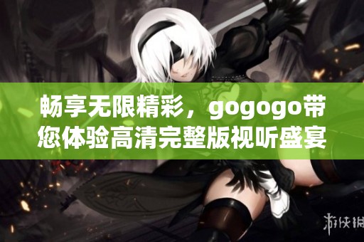畅享无限精彩，gogogo带您体验高清完整版视听盛宴