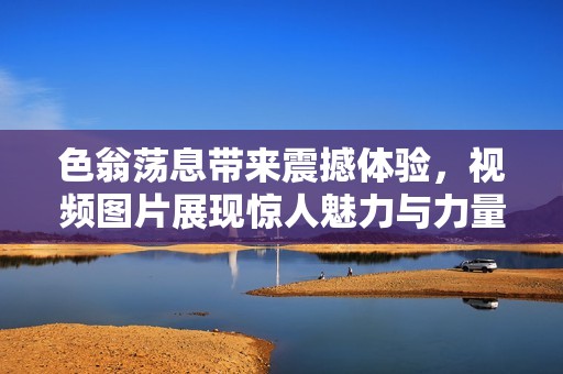 色翁荡息带来震撼体验，视频图片展现惊人魅力与力量