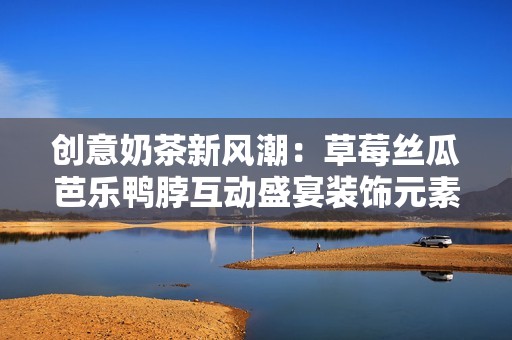 创意奶茶新风潮：草莓丝瓜芭乐鸭脖互动盛宴装饰元素揭秘