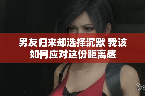 男友归来却选择沉默 我该如何应对这份距离感