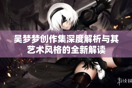 吴梦梦创作集深度解析与其艺术风格的全新解读